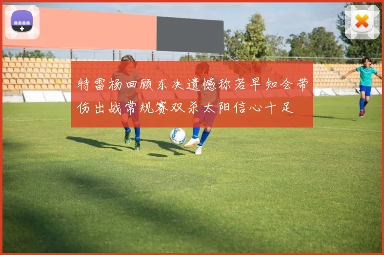 特雷杨回顾东决遗憾称若早知会带伤出战常规赛双杀太阳信心十足