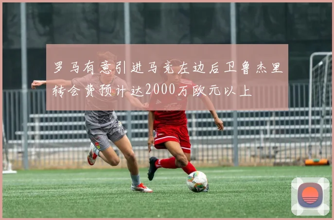 罗马有意引进马竞左边后卫鲁杰里转会费预计达2000万欧元以上