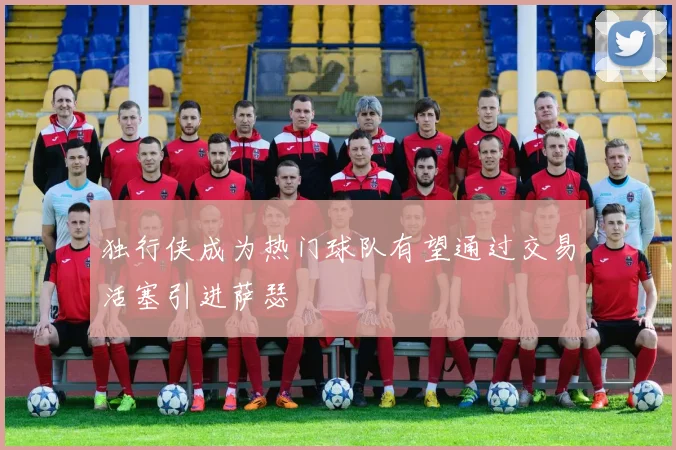 独行侠成为热门球队有望通过交易活塞引进萨瑟