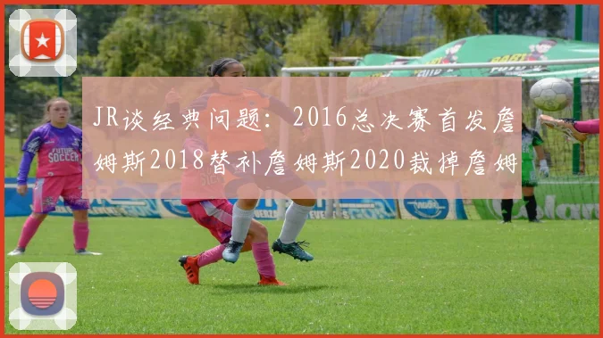 JR谈经典问题：2016总决赛首发詹姆斯2018替补詹姆斯2020裁掉詹姆斯的背后故事