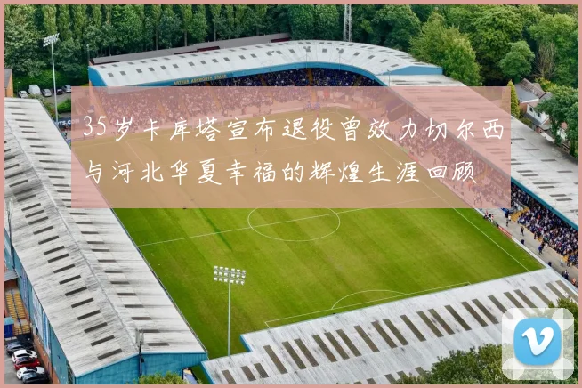 35岁卡库塔宣布退役曾效力切尔西与河北华夏幸福的辉煌生涯回顾
