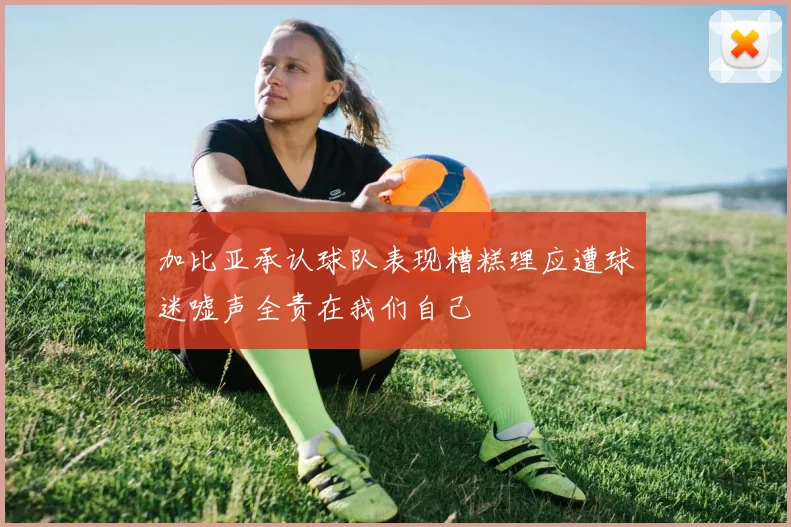 加比亚承认球队表现糟糕理应遭球迷嘘声全责在我们自己