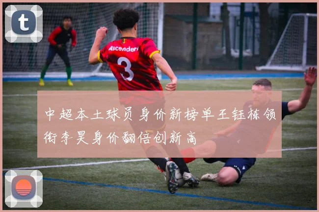 中超本土球员身价新榜单王钰栋领衔李昊身价翻倍创新高