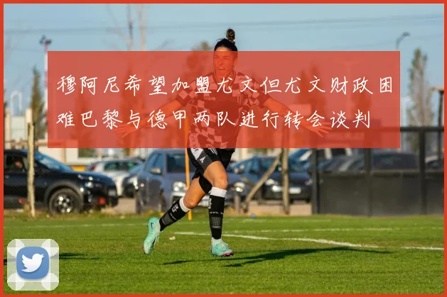 穆阿尼希望加盟尤文但尤文财政困难巴黎与德甲两队进行转会谈判