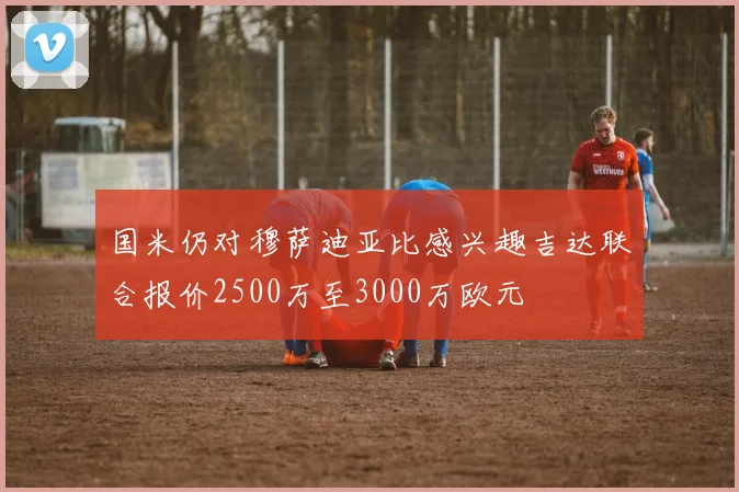 国米仍对穆萨迪亚比感兴趣吉达联合报价2500万至3000万欧元