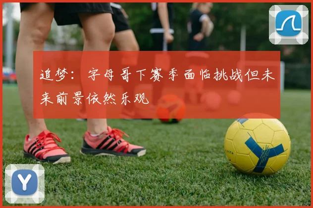 追梦：字母哥下赛季面临挑战但未来前景依然乐观