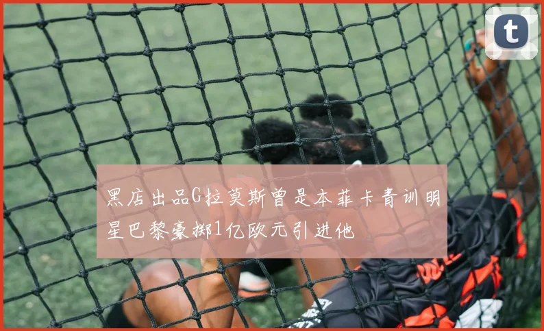 黑店出品G拉莫斯曾是本菲卡青训明星巴黎豪掷1亿欧元引进他