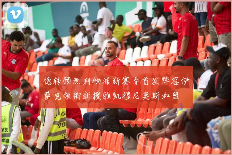 德转预测利物浦新赛季首发阵容伊萨克领衔新援雅凯穆尼奥斯加盟