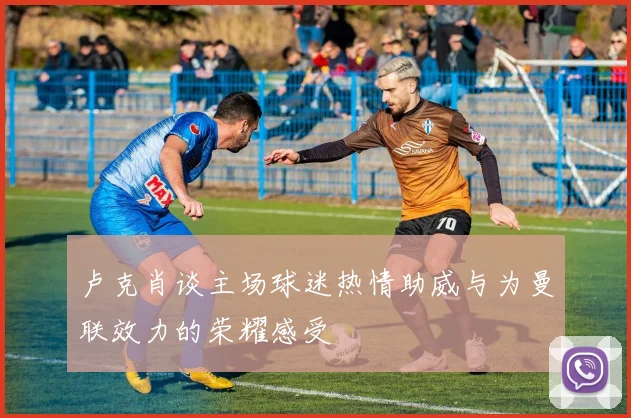 卢克肖谈主场球迷热情助威与为曼联效力的荣耀感受