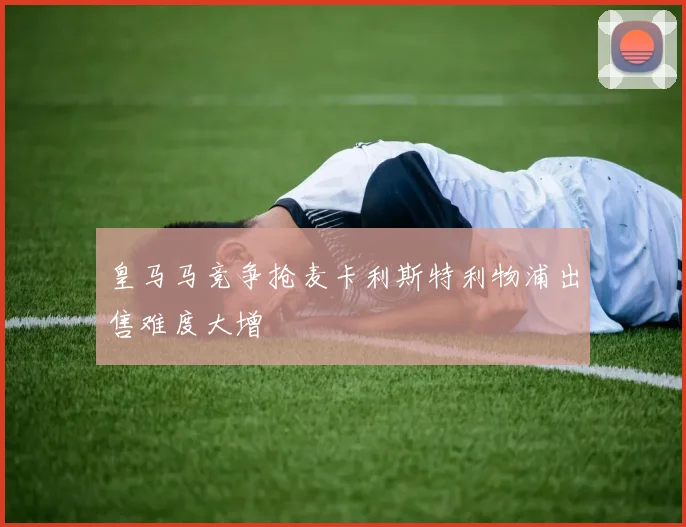 皇马马竞争抢麦卡利斯特利物浦出售难度大增