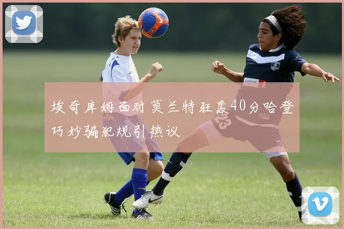 埃奇库姆面对莫兰特狂轰40分哈登巧妙骗犯规引热议