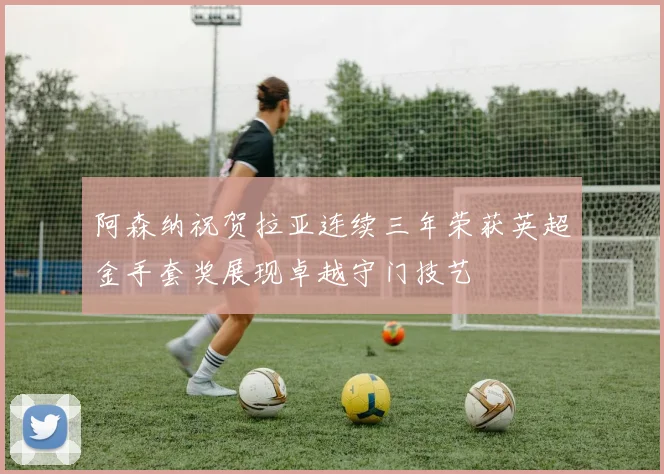 阿森纳祝贺拉亚连续三年荣获英超金手套奖展现卓越守门技艺